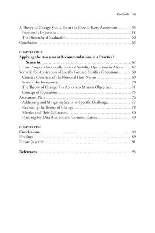 Contents vii
A Theory of Change Should Be at the Core of Every Assessment.. . . . . . . . . . . 55
Iteration Is Important. . . . . . . . . . . . . . . . . . . . . . . . . . . . . . . . . . . . . . . . . . . . . . . . . . . . . . . . . . . 58
The Hierarchy of Evaluation.. . . . . . . . . . . . . . . . . . . . . . . . . . . . . . . . . . . . . . . . . . . . . . . . . . 60
Conclusion. . . . . . . . . . . . . . . . . . . . . . . . . . . . . . . . . . . . . . . . . . . . . . . . . . . . . . . . . . . . . . . . . . . . . . . . . . 63
CHAPTER FOUR
Applying the Assessment Recommendations in a Practical
Scenario.. . . . . . . . . . . . . . . . . . . . . . . . . . . . . . . . . . . . . . . . . . . . . . . . . . . . . . . . . . . . . . . . . . . . . . . 67
Future Prospects for Locally Focused Stability Operations in Africa.. . . . . . . 67
Scenario for Application of Locally Focused Stability Operations. . . . . . . . . . 68
Country Overview of the Notional Host Nation. . . . . . . . . . . . . . . . . . . . . . . . . . . . 69
State of the Insurgency. . . . . . . . . . . . . . . . . . . . . . . . . . . . . . . . . . . . . . . . . . . . . . . . . . . . . . . . . . 70
The Theory of Change Ties Actions to Mission Objectives.. . . . . . . . . . . . . . . . 71
Concept of Operations. . . . . . . . . . . . . . . . . . . . . . . . . . . . . . . . . . . . . . . . . . . . . . . . . . . . . . . . . . 75
Assessment Plan. . . . . . . . . . . . . . . . . . . . . . . . . . . . . . . . . . . . . . . . . . . . . . . . . . . . . . . . . . . . . . . . . . . . 76
Addressing and Mitigating Scenario-Specific Challenges.. . . . . . . . . . . . . . . . . 77
Reviewing the Theory of Change. . . . . . . . . . . . . . . . . . . . . . . . . . . . . . . . . . . . . . . . . . . . . . 78
Metrics and Their Collection.. . . . . . . . . . . . . . . . . . . . . . . . . . . . . . . . . . . . . . . . . . . . . . . . . 80
Planning for Data Analysis and Communication. . . . . . . . . . . . . . . . . . . . . . . . . . 80
CHAPTER FIVE
Conclusions. . . . . . . . . . . . . . . . . . . . . . . . . . . . . . . . . . . . . . . . . . . . . . . . . . . . . . . . . . . . . . . . . . . . . . . . 89
Findings. . . . . . . . . . . . . . . . . . . . . . . . . . . . . . . . . . . . . . . . . . . . . . . . . . . . . . . . . . . . . . . . . . . . . . . . . . . . . 89
Future Research. . . . . . . . . . . . . . . . . . . . . . . . . . . . . . . . . . . . . . . . . . . . . . . . . . . . . . . . . . . . . . . . . . . . 91
References. . . . . . . . . . . . . . . . . . . . . . . . . . . . . . . . . . . . . . . . . . . . . . . . . . . . . . . . . . . . . . . . . . . . . . . . . . 93
 