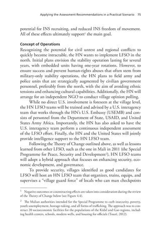 Applying the Assessment Recommendations in a Practical Scenario 75
potential for INS recruiting, and reduced INS freedom of movement.
All of these effects ultimately support1 the main goal.
Concept of Operations
Recognizing the potential for civil unrest and regional conflicts to
quickly become intractable, the HN wants to implement LFSO in the
north. Initial plans envision the stability operation lasting for several
years, with embedded units having one-year rotations. However, to
ensure success and prevent human-rights abuses that often stem from
military-only stability operations, the HN plans to field army and
police units that are strategically augmented by civilian government
personnel, preferably from the north, with the aim of avoiding ethnic
tensions and enhancing cultural capabilities. Additionally, the HN will
arrange for an independent NGO to conduct village opinion polling.
While no direct U.S. involvement is foreseen at the village level,
the HN LFSO teams will be trained and advised by a U.S. interagency
team that works through the HN’s U.S. Embassy (USEMB) and con-
sists of personnel from the Department of State, USAID, and United
States Army Africa. Importantly, the HN has also asked to have the
U.S. interagency team perform a continuous independent assessment
of the LFSO effort. Finally, the HN and the United States will jointly
provide intelligence support to the HN LFSO team.
Following the Theory of Change outlined above, as well as lessons
learned from other LFSO, such as the one in Mali in 2011 (the Special
Programme for Peace, Security and Development2), HN LFSO teams
will adopt a hybrid approach that focuses on enhancing security, eco-
nomic development, and governance.
To provide security, villages identified as good candidates for
LFSO will host an HN LFSO team that organizes, trains, equips, and
supervises a “village guard force” of locals who can man checkpoints
1	 Negative outcomes or counteracting effects are taken into consideration during the review
of the Theory of Change below (see Figure 4.4).
2	 The Malian authorities intended for the Special Programme to curb insecurity, poverty,
youth unemployment, hostage-taking, and all forms of trafficking. The approach was to con-
struct 20 socioeconomic facilities for the populations of the Kidal and Gao regions, includ-
ing health centers, schools, modern wells, and housing for officials (Touré, 2012).
 