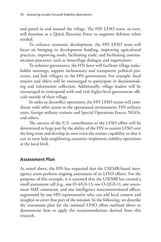 76 Assessing Locally Focused Stability Operations
and patrol in and around the village. The HN LFSO team, in turn,
will function as a Quick Reaction Force to augment defenses when
needed.
To enhance economic development, the HN LFSO team will
focus on bringing in development funding, improving agricultural
practices, improving roads, facilitating trade, and facilitating commu-
nication processes, such as intravillage dialogue and negotiations.
To enhance governance, the HN force will facilitate village stake-
holder meetings, support inclusionary and transparent political pro-
cesses, and link villagers to the HN government. For example, local
mayors and elders will be encouraged to participate in decisionmak-
ing and information collection. Additionally, village leaders will be
encouraged to correspond with and visit higher-level government offi-
cials outside of their village.
In order to deconflict operations, the HN LFSO teams will coor-
dinate with other actors in the operational environment: HN military
units, foreign military trainers and Special Operations Forces, NGOs,
and others.
The success of the U.S. contribution to the LFSO effort will be
determined in large part by the ability of the HN to sustain LFSO over
the long term and develop its own train-the-trainer capability so that it
can in turn help neighboring countries implement stability operations
at the local level.
Assessment Plan
As noted above, the HN has requested that the USEMB-based inter-
agency team perform ongoing assessment of its LFSO efforts. For the
purposes of this example, it is assumed that the USEMB has created a
small assessment cell (e.g., one O-4/GS-13, one O-2/GS-11, one assess-
ment SME contractor, and one intelligence noncommissioned officer,
augmented by one HN representative who can add local context and
insights) to cover that part of the mission. In the following, we describe
the assessment plan for the notional LFSO effort outlined above to
demonstrate how to apply the recommendations derived from this
research.
 