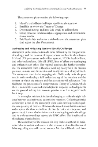Applying the Assessment Recommendations in a Practical Scenario 77
The assessment plan contains the following steps:
1.	 Identify and address challenges specific to the scenario
2.	 Establish or review the Theory of Change
3.	 Determine metrics and how (and when) to collect them
4.	 Set up processes for data analysis, aggregation, and communica-
tion of results
5.	 Brief leadership and other stakeholders on the assessment plan
(and adjust the plan if necessary).
Addressing and Mitigating Scenario-Specific Challenges
Assessment in this scenario is made more difficult by the complex mis-
sion design and the number of organizations involved in the effort—
HN and U.S. government and civilian agencies, NGOs, local civilians,
and other stakeholders. Like all LFSO, lines of effort are overlapping
and influence each other. The regional context adds further complex-
ity. The assessment team is therefore working closely with the mission
planners to make sure the mission and its objectives are clearly defined.
The assessment team is also engaging with SMEs early on in the pro-
cess in order to develop a full understanding of the situation and the
context in which the mission and the assessment will take place. This
facilitates the generation of a comprehensive Theory of Change, which
then is constantly reassessed and adapted in response to developments
on the ground, taking into account positive as well as negative feed-
back loops.
In a complex mission, it is also challenging to strike the right bal-
ance between qualitative and quantitative measures. Collecting metrics
comes with a cost, so the assessment team takes care to prioritize qual-
ity over quantity of metrics. However, the team knows that it must not
only capture the three main lines of effort (security, development, and
governance), it must also be able to track what is going on in the village
and its wider surroundings beyond the LFSO effort. This is reflected in
the selected metrics below.
The complexity of the mission not only makes it difficult to deter-
mine what to collect and assess, it also requires a clear distribution of
labor regarding who collects and assesses. Metrics will be derived from
 