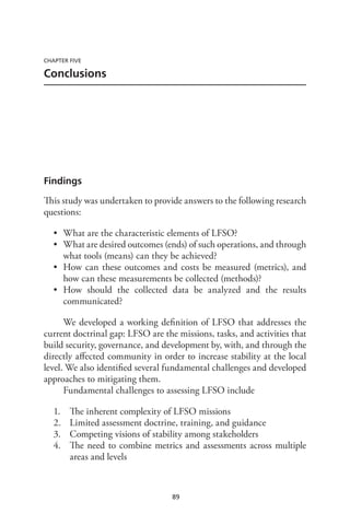 89
CHAPTER FIVE
Conclusions
Findings
This study was undertaken to provide answers to the following research
questions:
•	 What are the characteristic elements of LFSO?
•	 What are desired outcomes (ends) of such operations, and through
what tools (means) can they be achieved?
•	 How can these outcomes and costs be measured (metrics), and
how can these measurements be collected (methods)?
•	 How should the collected data be analyzed and the results
communicated?
We developed a working definition of LFSO that addresses the
current doctrinal gap: LFSO are the missions, tasks, and activities that
build security, governance, and development by, with, and through the
directly affected community in order to increase stability at the local
level. We also identified several fundamental challenges and developed
approaches to mitigating them.
Fundamental challenges to assessing LFSO include
1.	 The inherent complexity of LFSO missions
2.	 Limited assessment doctrine, training, and guidance
3.	 Competing visions of stability among stakeholders
4.	 The need to combine metrics and assessments across multiple
areas and levels
 