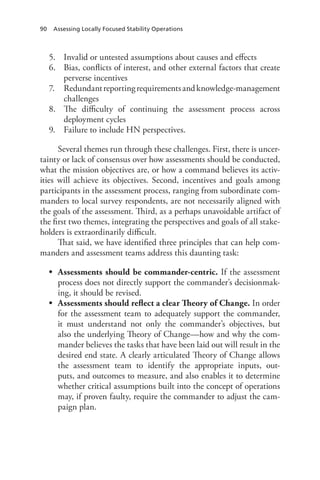 90 Assessing Locally Focused Stability Operations
5.	 Invalid or untested assumptions about causes and effects
6.	 Bias, conflicts of interest, and other external factors that create
perverse incentives
7.	 Redundantreportingrequirementsandknowledge-management
challenges
8.	 The difficulty of continuing the assessment process across
deployment cycles
9.	 Failure to include HN perspectives.
Several themes run through these challenges. First, there is uncer-
tainty or lack of consensus over how assessments should be conducted,
what the mission objectives are, or how a command believes its activ-
ities will achieve its objectives. Second, incentives and goals among
participants in the assessment process, ranging from subordinate com-
manders to local survey respondents, are not necessarily aligned with
the goals of the assessment. Third, as a perhaps unavoidable artifact of
the first two themes, integrating the perspectives and goals of all stake-
holders is extraordinarily difficult.
That said, we have identified three principles that can help com-
manders and assessment teams address this daunting task:
•	 Assessments should be commander-centric. If the assessment
process does not directly support the commander’s decisionmak-
ing, it should be revised.
•	 Assessments should reflect a clear Theory of Change. In order
for the assessment team to adequately support the commander,
it must understand not only the commander’s objectives, but
also the underlying Theory of Change—how and why the com-
mander believes the tasks that have been laid out will result in the
desired end state. A clearly articulated Theory of Change allows
the assessment team to identify the appropriate inputs, out-
puts, and outcomes to measure, and also enables it to determine
whether critical assumptions built into the concept of operations
may, if proven faulty, require the commander to adjust the cam-
paign plan.
 