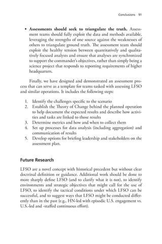 Conclusions 91
•	 Assessments should seek to triangulate the truth. Assess-
ment teams should fully exploit the data and methods available,
leveraging the strengths of one source against the weaknesses of
others to triangulate ground truth. The assessment team should
exploit the healthy tension between quantitatively and qualita-
tively focused analysts and ensure that analyses are synchronized
to support the commander’s objectives, rather than simply being a
science project that responds to reporting requirements of higher
headquarters.
Finally, we have designed and demonstrated an assessment pro-
cess that can serve as a template for teams tasked with assessing LFSO
and similar operations. It includes the following steps:
1.	 Identify the challenges specific to the scenario
2.	 Establish the Theory of Change behind the planned operation
to help document the expected results and describe how activi-
ties and tasks are linked to those results
3.	 Determine metrics and how and when to collect them
4.	 Set up processes for data analysis (including aggregation) and
communication of results
5.	 Develop options for briefing leadership and stakeholders on the
assessment plan.
Future Research
LFSO are a novel concept with historical precedent but without clear
doctrinal definition or guidance. Additional work should be done to
more sharply define LFSO (and to clarify what it is not), to identify
environments and strategic objectives that might call for the use of
LFSO, to identify the tactical conditions under which LFSO can be
successful, and to suggest ways that LFSO might be conducted differ-
ently than in the past (e.g., HN-led with episodic U.S. engagement vs.
U.S.-led and -staffed continuous effort).
 