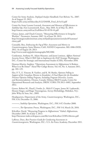 94 Assessing Locally Focused Stability Operations
Center for Army Analysis, Deployed Analyst Handbook, Fort Belvoir, Va., 2007.
As of August 22, 2013:
https://call2.army.mil/docs/doc3122/DAHB_Final_(8.5x11).pdf
Center for Army Lessons Learned, Assessment and Measures of Effectiveness in
Stability Ops, Fort Leavenworth, Kans., May 2010. As of May 16, 2013:
http://usacac.army.mil/cac2/call/docs/10-41/10-41.pdf
Clancy, James, and Chuck Crossett, “Measuring Effectiveness in Irregular
Warfare,” Parameters, Summer 2007. As of June 20, 2013:
http://strategicstudiesinstitute.army.mil/pubs/parameters/articles/07summer/
clancy.pdf
Connable, Ben, Embracing the Fog of War: Assessment and Metrics in
Counterinsurgency, Santa Monica, Calif.: RAND Corporation, MG-1086-DOD,
2012. As of August 20, 2013:
http://www.rand.org/pubs/monographs/MG1086
Cordesman, Anthony H., Adam Mausner, and Jason Lemieux, Afghan National
Security Forces: What It Will Take to Implement the ISAF Strategy, Washington,
D.C.: Center for Strategic and International Studies (CSIS), November 2010.
Downes-Martin, Stephen, “Operations Assessment in Afghanistan Is Broken:
What Is to Be Done?” Naval War College Review, Vol. 64, No. 4, Autumn 2011,
pp. 103–125.
Eles, P. T., E. Vincent, B. Vasiliev, and K. M. Banko, Opinion Polling in
Support of the Canadian Mission in Kandahar: A Final Report for the Kandahar
Province Opinion Polling Program, Including Program Overview, Lessons,
and Recommendations, Ottawa, Canada: Defence R&D Canada, Centre for
Operational Research and Analysis, DRDC CORA TR 2012–160U, September
2012.
Groves, Robert M., Floyd J. Fowler, Jr., Mick P. Couper, James M. Lepkowski,
Eleanor Singer, and Roger Tourangenau, Survey Methodology, Hoboken, N.J.:
John Wiley & Sons, Inc., 2009.
Headquarters, Department of the Army, Counterinsurgency, Washington, D.C.,
FM 3-24, December 15, 2006.
———, Stability Operations, Washington, D.C., FM 3-07, October 2008.
———, The Operations Process, Washington, D.C., FM 5-0, March 26, 2010.
Kilcullen, David, “Measuring Progress in Afghanistan,” Kabul, Afghanistan,
December 2009. As of July 5, 2013:
http://literature-index.wikispaces.com/file/view/Kilcullen-COIN+Metrics.pdf
LaRivee, Dave, Best Practices Guide for Conducting Assessments in
Counterinsurgencies, Washington, D.C.: U.S. Air Force Academy, December 2011.
 