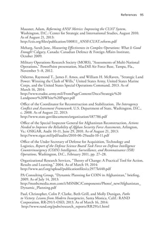 References 95
Mausner, Adam, Reforming ANSF Metrics: Improving the CUAT System,
Washington, D.C.: Center for Strategic and International Studies, August 2010.
As of August 21, 2013:
http://csis.org/files/publication/100811_ANSF.CUAT.reform.pdf
Meharg, Sarah Jane, Measuring Effectiveness in Complex Operations: What Is Good
Enough? Calgary, Canada: Canadian Defence & Foreign Affairs Institute,
October 2009.
Military Operations Research Society (MORS), “Assessments of Multi-National
Operations,” PowerPoint presentation, MacDill Air Force Base, Tampa, Fla.,
November 5–8, 2012.
Odierno, Raymond T., James F. Amos, and William H. McRaven, “Strategic Land
Power: Winning the Clash of Wills,” United States Army, United States Marine
Corps, and the United States Special Operations Command, 2013. As of
March 16, 2014:
http://www.tradoc.army.mil/FrontPageContent/Docs/Strategic%20
Landpower%20White%20Paper.pdf
Office of the Coordinator for Reconstruction and Stabilization, The Interagency
Conflict and Assessment Framework, U.S. Department of State, Washington, D.C.,
c. 2008. As of August 22, 2013:
http://www.state.gov/documents/organization/187786.pdf
Office of the Special Inspector General for Afghanistan Reconstruction, Actions
Needed to Improve the Reliability of Afghan Security Force Assessments, Arlington,
Va.: OSIGAR, Audit 10-11, June 29, 2010. As of August 21, 2013:
http://www.sigar.mil/pdf/audits/2010-06-29audit-10-11.pdf
Office of the Under Secretary of Defense for Acquisition, Technology and
Logistics, Report of the Defense Science Board Task Force on Defense Intelligence
Counterinsurgency (COIN) Intelligence, Surveillance, and Reconnaissance (ISR)
Operations, Washington, D.C., February 2011, pp. 27–28.
Organizational Research Services, “Theory of Change: A Practical Tool for Action,
Results and Learning,” 2004. As of March 19, 2014:
http://www.aecf.org/upload/publicationfiles/cc2977k440.pdf
PA Consulting Group, “Dynamic Planning for COIN in Afghanistan,” briefing,
2009. As of July 14, 2013:
http://msnbcmedia.msn.com/i/MSNBC/Components/Photo/_new/Afghanistan_
Dynamic_Planning.pdf
Paul, Christopher, Colin P. Clarke, Beth Grill, and Molly Dunigan, Paths
to Victory: Lessons from Modern Insurgencies, Santa Monica, Calif.: RAND
Corporation, RR-291/1-OSD, 2013. As of March 16, 2014:
http://www.rand.org/pubs/research_reports/RR291z1.html
 