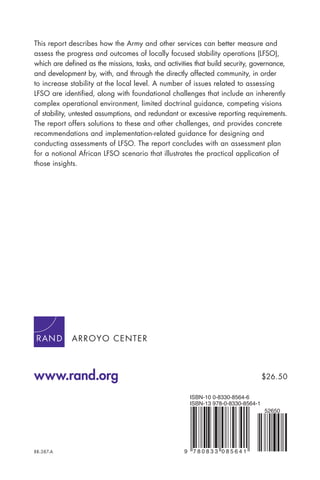 ARROYO CENTER
www.rand.org
RR-387-A 9 7 8 0 8 3 3 0 8 5 6 4 1
ISBN-13 978-0-8330-8564-1
ISBN-10 0-8330-8564-6
52650
$26.50
This report describes how the Army and other services can better measure and
assess the progress and outcomes of locally focused stability operations (LFSO),
which are deﬁned as the missions, tasks, and activities that build security, governance,
and development by, with, and through the directly affected community, in order
to increase stability at the local level. A number of issues related to assessing
LFSO are identiﬁed, along with foundational challenges that include an inherently
complex operational environment, limited doctrinal guidance, competing visions
of stability, untested assumptions, and redundant or excessive reporting requirements.
The report offers solutions to these and other challenges, and provides concrete
recommendations and implementation-related guidance for designing and
conducting assessments of LFSO. The report concludes with an assessment plan
for a notional African LFSO scenario that illustrates the practical application of
those insights.
 