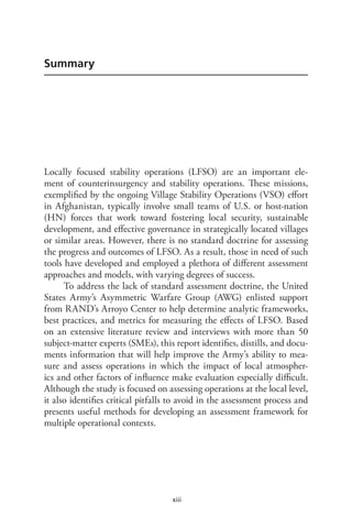 xiii
Summary
Locally focused stability operations (LFSO) are an important ele-
ment of counterinsurgency and stability operations. These missions,
exemplified by the ongoing Village Stability Operations (VSO) effort
in Afghanistan, typically involve small teams of U.S. or host-nation
(HN) forces that work toward fostering local security, sustainable
development, and effective governance in strategically located villages
or similar areas. However, there is no standard doctrine for assessing
the progress and outcomes of LFSO. As a result, those in need of such
tools have developed and employed a plethora of different assessment
approaches and models, with varying degrees of success.
To address the lack of standard assessment doctrine, the United
States Army’s Asymmetric Warfare Group (AWG) enlisted support
from RAND’s Arroyo Center to help determine analytic frameworks,
best practices, and metrics for measuring the effects of LFSO. Based
on an extensive literature review and interviews with more than 50
subject-matter experts (SMEs), this report identifies, distills, and docu-
ments information that will help improve the Army’s ability to mea-
sure and assess operations in which the impact of local atmospher-
ics and other factors of influence make evaluation especially difficult.
Although the study is focused on assessing operations at the local level,
it also identifies critical pitfalls to avoid in the assessment process and
presents useful methods for developing an assessment framework for
multiple operational contexts.
 