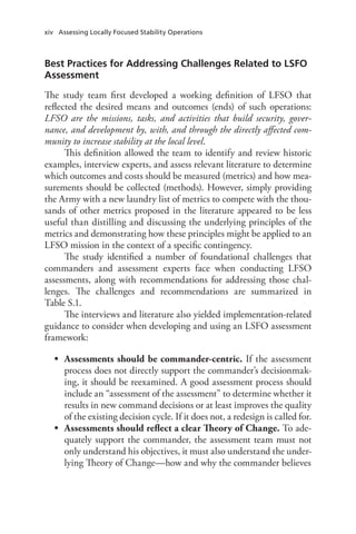 xiv Assessing Locally Focused Stability Operations
Best Practices for Addressing Challenges Related to LSFO
Assessment
The study team first developed a working definition of LFSO that
reflected the desired means and outcomes (ends) of such operations:
LFSO are the missions, tasks, and activities that build security, gover-
nance, and development by, with, and through the directly affected com-
munity to increase stability at the local level.
This definition allowed the team to identify and review historic
examples, interview experts, and assess relevant literature to determine
which outcomes and costs should be measured (metrics) and how mea-
surements should be collected (methods). However, simply providing
the Army with a new laundry list of metrics to compete with the thou-
sands of other metrics proposed in the literature appeared to be less
useful than distilling and discussing the underlying principles of the
metrics and demonstrating how these principles might be applied to an
LFSO mission in the context of a specific contingency.
The study identified a number of foundational challenges that
commanders and assessment experts face when conducting LFSO
assessments, along with recommendations for addressing those chal-
lenges. The challenges and recommendations are summarized in
Table S.1.
The interviews and literature also yielded implementation-related
guidance to consider when developing and using an LSFO assessment
framework:
•	 Assessments should be commander-centric. If the assessment
process does not directly support the commander’s decisionmak-
ing, it should be reexamined. A good assessment process should
include an “assessment of the assessment” to determine whether it
results in new command decisions or at least improves the quality
of the existing decision cycle. If it does not, a redesign is called for.
•	 Assessments should reflect a clear Theory of Change. To ade-
quately support the commander, the assessment team must not
only understand his objectives, it must also understand the under-
lying Theory of Change—how and why the commander believes
 