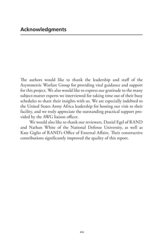 xix
Acknowledgments
The authors would like to thank the leadership and staff of the
Asymmetric Warfare Group for providing vital guidance and support
for this project. We also would like to express our gratitude to the many
subject-matter experts we interviewed for taking time out of their busy
schedules to share their insights with us. We are especially indebted to
the United States Army Africa leadership for hosting our visit to their
facility, and we truly appreciate the outstanding practical support pro-
vided by the AWG liaison officer.
We would also like to thank our reviewers, Daniel Egel of RAND
and Nathan White of the National Defense University, as well as
Kate Giglio of RAND’s Office of External Affairs. Their constructive
contributions significantly improved the quality of this report.
 