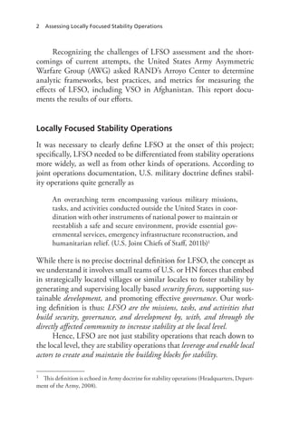 2 Assessing Locally Focused Stability Operations
Recognizing the challenges of LFSO assessment and the short-
comings of current attempts, the United States Army Asymmetric
Warfare Group (AWG) asked RAND’s Arroyo Center to determine
analytic frameworks, best practices, and metrics for measuring the
effects of LFSO, including VSO in Afghanistan. This report docu-
ments the results of our efforts.
Locally Focused Stability Operations
It was necessary to clearly define LFSO at the onset of this project;
specifically, LFSO needed to be differentiated from stability operations
more widely, as well as from other kinds of operations. According to
joint operations documentation, U.S. military doctrine defines stabil-
ity operations quite generally as
An overarching term encompassing various military missions,
tasks, and activities conducted outside the United States in coor-
dination with other instruments of national power to maintain or
reestablish a safe and secure environment, provide essential gov-
ernmental services, emergency infrastructure reconstruction, and
humanitarian relief. (U.S. Joint Chiefs of Staff, 2011b)1
While there is no precise doctrinal definition for LFSO, the concept as
we understand it involves small teams of U.S. or HN forces that embed
in strategically located villages or similar locales to foster stability by
generating and supervising locally based security forces, supporting sus-
tainable development, and promoting effective governance. Our work-
ing definition is thus: LFSO are the missions, tasks, and activities that
build security, governance, and development by, with, and through the
directly affected community to increase stability at the local level.
Hence, LFSO are not just stability operations that reach down to
the local level, they are stability operations that leverage and enable local
actors to create and maintain the building blocks for stability.
1	 This definition is echoed in Army doctrine for stability operations (Headquarters, Depart-
ment of the Army, 2008).
 