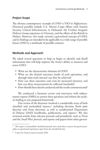 Introduction and Study Methods 3
Project Scope
The obvious contemporary example of LFSO is VSO in Afghanistan.
Historical parallels include U.S. Marine Corps efforts with Interim
Security Critical Infrastructure in Helmand, the Civilian Irregular
Defense Group experience in Vietnam, and the efforts of the British in
Malaya. However, this study covered a generalized concept of LFSO,
and its findings are intended to be applicable to a wide range of possible
future LFSO in a multitude of possible contexts.
Methods and Approach
We asked several questions to help us begin to identify and distill
information that will help improve the Army’s ability to measure and
assess LFSO:
•	 What are the characteristic elements of LFSO?
•	 What are the desired outcomes (ends) of such operations, and
through what tools (means) can they be achieved?
•	 How can these outcomes and costs be measured (metrics), and
how can these measurements be collected (methods)?
•	 How should these data be analyzed and the results communicated?
We conducted a literature review and interviews with subject-
matter experts (SMEs) to answer these questions and inform the analy-
sis leading to our proposed framework.
Our review of the literature involved a considerable array of both
classified and unclassified sources,2 including doctrine (both joint
doctrine and Army doctrine), as well as nondoctrinal Department
of Defense (DoD) handbooks, publications, and reports.3 We also
reviewed articles from relevant journals and periodicals, such as Prism
and the Small Wars Journal, and reports and papers from other govern-
2	 This report is unclassified; classified materials were used only as sources for general prin-
ciples or operational experiences apart from the classified details.
3	 Center for Army Lessons Learned, 2010.
 