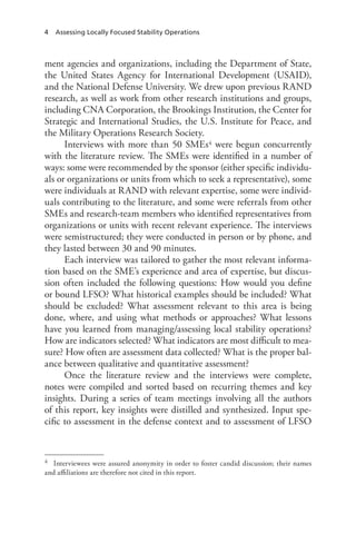 4 Assessing Locally Focused Stability Operations
ment agencies and organizations, including the Department of State,
the United States Agency for International Development (USAID),
and the National Defense University. We drew upon previous RAND
research, as well as work from other research institutions and groups,
including CNA Corporation, the Brookings Institution, the Center for
Strategic and International Studies, the U.S. Institute for Peace, and
the Military Operations Research Society.
Interviews with more than 50 SMEs4 were begun concurrently
with the literature review. The SMEs were identified in a number of
ways: some were recommended by the sponsor (either specific individu-
als or organizations or units from which to seek a representative), some
were individuals at RAND with relevant expertise, some were individ-
uals contributing to the literature, and some were referrals from other
SMEs and research-team members who identified representatives from
organizations or units with recent relevant experience. The interviews
were semistructured; they were conducted in person or by phone, and
they lasted between 30 and 90 minutes.
Each interview was tailored to gather the most relevant informa-
tion based on the SME’s experience and area of expertise, but discus-
sion often included the following questions: How would you define
or bound LFSO? What historical examples should be included? What
should be excluded? What assessment relevant to this area is being
done, where, and using what methods or approaches? What lessons
have you learned from managing/assessing local stability operations?
How are indicators selected? What indicators are most difficult to mea-
sure? How often are assessment data collected? What is the proper bal-
ance between qualitative and quantitative assessment?
Once the literature review and the interviews were complete,
notes were compiled and sorted based on recurring themes and key
insights. During a series of team meetings involving all the authors
of this report, key insights were distilled and synthesized. Input spe-
cific to assessment in the defense context and to assessment of LFSO
4	 Interviewees were assured anonymity in order to foster candid discussion; their names
and affiliations are therefore not cited in this report.
 