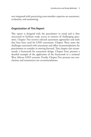 Introduction and Study Methods 5
was integrated with preexisting team-member expertise on assessment,
evaluation, and monitoring.
Organization of This Report
This report is designed with the practitioner in mind and is thus
structured to facilitate ready access to answers of challenging ques-
tions. Chapter Two reviews selected assessment approaches and tools
that have been used for LFSO assessment. Chapter Three notes the
challenges associated with assessment and offers recommendations for
practitioners to consider in moving forward. That chapter also recom-
mends a framework for assessment design. Chapter Four presents a
detailed example of the application of the framework in a notional
West African LFSO scenario. Finally, Chapter Five presents our con-
clusions and summarizes our recommendations.
 