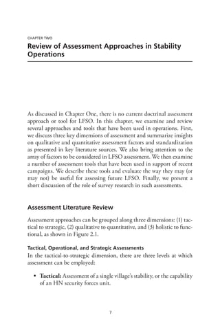 7
CHAPTER TWO
Review of Assessment Approaches in Stability
Operations
As discussed in Chapter One, there is no current doctrinal assessment
approach or tool for LFSO. In this chapter, we examine and review
several approaches and tools that have been used in operations. First,
we discuss three key dimensions of assessment and summarize insights
on qualitative and quantitative assessment factors and standardization
as presented in key literature sources. We also bring attention to the
array of factors to be considered in LFSO assessment. We then examine
a number of assessment tools that have been used in support of recent
campaigns. We describe these tools and evaluate the way they may (or
may not) be useful for assessing future LFSO. Finally, we present a
short discussion of the role of survey research in such assessments.
Assessment Literature Review
Assessment approaches can be grouped along three dimensions: (1) tac-
tical to strategic, (2) qualitative to quantitative, and (3) holistic to func-
tional, as shown in Figure 2.1.
Tactical, Operational, and Strategic Assessments
In the tactical-to-strategic dimension, there are three levels at which
assessment can be employed:
•	 Tactical: Assessment of a single village’s stability, or the capability
of an HN security forces unit.
 