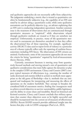 Review of Assessment Approaches in Stability Operations 9
and qualitative approaches do not necessarily suffer from subjectivity.
The judgments underlying a metric that is treated as quantitative can
often be fundamentally subjective (e.g., the capability of an HN unit
rated by its advisor along a quantitative scale), while some qualitative
assessments can be perfectly objective (e.g., an advisor explaining that
an HN unit is conducting independent operations). Another common
issue is the treatment of observations that are communicated through
quantitative measures as “empirical,” while observations relayed
through qualitative methods are treated as if they are somehow not
empirical. Unfortunately, in practice, many of the quantitative met-
rics used in assessments are themselves anecdotal in that they reflect
the observational bias of those reporting. For example, significant-
activity (SIGACT) data used to report levels of violence in a particular
area of a theater typically reflect only the reporting of coalition forces,
sometimes including HN forces. The observations of HN citizens are
omitted. Furthermore, some of the assessment approaches do not meet
the criteria for being “quantitative” required by level-of-measurement
theory (Stevens, 1946).
Currently, assessment literature is moving away from quantita-
tively focused methods and moving toward a mix of quantitative and
qualitative considerations that more fully capture the dynamics at play
in the complex COIN environment. Clancy and Crossett (2007) com-
pare typical measures of effectiveness (e.g., counting the number of
tanks destroyed and enemies killed in action) to methods more appro-
priate to the old game of Battleship—that is, methods that are anti-
quated and inadequate for interpreting and measuring the effects of
operations on the modern battlefield. They attempt to broaden the
considered field of assessment metrics, finding that insurgencies need
to achieve several objectives to survive: sustainability, public legitimacy,
and the ability to create chaos and instability. Based on historical and
fictional scenarios, Clancy and Crossett conclude that military opera-
tions that counter these objectives seem to be highly successful and
should be incorporated into the current set of measures of effectiveness
(MOEs). Recent RAND research provides additional insight into the
factors that play a role in COIN campaigns (Paul et al., 2013).
 