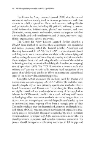 10 Assessing Locally Focused Stability Operations
The Center for Army Lessons Learned (2010) describes several
assessment tools commonly used to measure performance and effec-
tiveness in stability operations. These tools measure both qualitative
and quantitative factors, including (1) political, military, economic,
social, information, infrastructure, physical environment, and time;
(2) mission, enemy, terrain and weather, troops and support available/
time available, and civil considerations; and (3) areas, structures, capa-
bilities, organizations, people, and events.
The Center for Army Lessons Learned further describes a
USAID-based method to integrate these assessments into operational
and tactical planning called the Tactical Conflict Assessment and
Planning Framework (TCAPF). The TCAPF is a questionnaire-based
tool designed to assist commanders and their staffs in identifying and
understanding the causes of instability, developing activities to dimin-
ish or mitigate them, and evaluating the effectiveness of the activities
in fostering stability in a tactical-level (brigade, battalion, or company)
area of operations (AO). The TCAPF contains a numeric scale that
military staff can use to statistically measure local perceptions of the
causes of instability and conflict in efforts to incorporate sociopolitical
input in the military decisionmaking process.
Connable (2012) examines the methods used by theater-level
commanders to assess ongoing U.S. COIN efforts. He finds that com-
manders largely rely on two primarily quantitative methods: Effects-
Based Assessments and Pattern and Trend Analysis. These methods
are highly centralized and tend to obfuscate many of the complexities
inherent in COIN-centric conflict. As a result, military staffs resort
to developing ad hoc assessment methods to capture insights from the
tactical level but leave policymakers and the public confounded by how
to interpret and assess ongoing efforts from a strategic point of view.
Connable concludes that the decentralized, complex, and largely local-
ized nature of COIN requires a much more nuanced approach to mea-
suring progress (or failure). His report asserts that the most important
recommendation for improving COIN assessment is to ensure that the
overall process is transparent and includes contextual assessment. The
process should incorporate explanatory narratives to fill in gaps and
 