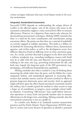 12 Assessing Locally Focused Stability Operations
various surrogate indicators that may reveal deeper trends in the secu-
rity environment.
Integrated, Standardized Assessments
Successful COIN depends on understanding the unique drivers of
conflict in the affected region—one of the reasons why many in the
assessment community support a more tactical-level effort to measure
effectiveness. However, in a departure from experts who advocate for
decentralizing measurement techniques, Meharg (2009) contends that
there is a need for far more coordination and centralization among
assessment efforts. She points out that there are a myriad of stakehold-
ers actively engaged in stability operations. This leads to a diffuse set
of methods for measuring effectiveness. Military forces, humanitarian
agencies, and civilian police, as well as the development sector, have
different objectives based on differing views on what constitutes prog-
ress. As a result, activities that lead to progress in the short term from
a military standpoint (e.g., rewarding intelligence sources with food)
may be at odds with the aims and objectives of an aid organization
working in the same area (e.g., preventing malnutrition for all), and
both may impede the long-term goals of the HN government (e.g.,
developing a self-sufficient food-production capability).
Meharg concludes that what is needed is a way of thinking about
measuring the whole rather than the parts, and she lobbies for a more
integrated, holistic, and standardized approach to measuring effec-
tiveness that includes metrics used by all sectors involved in efforts to
generate long-term democratic peace and security. Such an approach
might still draw upon the effects-based assessments commonly used by
the military, but it would expand the method to other sectors to map
a larger set of contributors to progress across multiple critical stabil-
ity domains. Centralizing “effectiveness” data could inform interven-
tion operations at many levels and provide baseline data to measure
effectiveness in the longer term, something, Meharg contends, that the
international community is not yet capable of.
In a similar vein, Banko et al. (undated) examine measurement
practices used by North Atlantic Treaty Organization (NATO) mem-
bers in current and recent theaters of operation to identify a potential
 