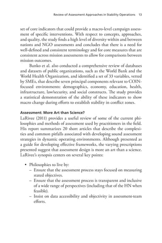 Review of Assessment Approaches in Stability Operations 13
set of core indicators that could provide a macro-level campaign assess-
ment of specific interventions. With respect to concepts, approaches,
and quality, the study finds a high level of diversity within and between
nations and NGO assessments and concludes that there is a need for
well-defined and consistent terminology and for core measures that are
consistent across mission assessments to allow for comparisons between
mission outcomes.
Banko et al. also conducted a comprehensive review of databases
and datasets of public organizations, such as the World Bank and the
World Health Organization, and identified a set of 33 variables, vetted
by SMEs, that describe seven principal components relevant to COIN-
focused environments: demographics, economy, education, health,
infrastructure, law/security, and social constructs. The study provides
a statistical demonstration of the ability of these indicators to show
macro change during efforts to establish stability in conflict zones.
Assessment: More Art than Science?
LaRivee (2011) provides a useful review of some of the current phi-
losophies and methods of assessment used by practitioners in the field.
His report summarizes 20 short articles that describe the complexi-
ties and common pitfalls associated with developing sound assessment
strategies in dynamic operating environments. Although presented as
a guide for developing effective frameworks, the varying prescriptions
presented suggest that assessment design is more an art than a science.
LaRivee’s synopsis centers on several key points:
•	 Philosophies to live by:
–– Ensure that the assessment process stays focused on measuring
stated objectives.
–– Ensure that the assessment process is transparent and inclusive
of a wide range of perspectives (including that of the HN when
feasible).
–– Insist on data accessibility and objectivity in assessment-team
efforts.
 