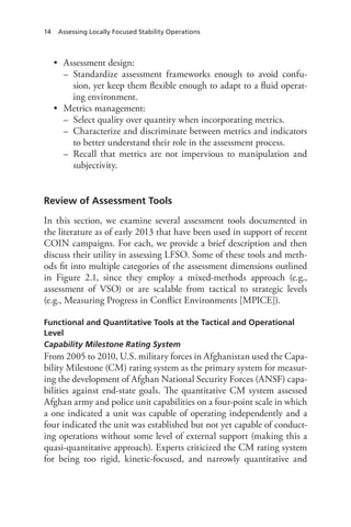 14 Assessing Locally Focused Stability Operations
•	 Assessment design:
–– Standardize assessment frameworks enough to avoid confu-
sion, yet keep them flexible enough to adapt to a fluid operat-
ing environment.
•	 Metrics management:
–– Select quality over quantity when incorporating metrics.
–– Characterize and discriminate between metrics and indicators
to better understand their role in the assessment process.
–– Recall that metrics are not impervious to manipulation and
subjectivity.
Review of Assessment Tools
In this section, we examine several assessment tools documented in
the literature as of early 2013 that have been used in support of recent
COIN campaigns. For each, we provide a brief description and then
discuss their utility in assessing LFSO. Some of these tools and meth-
ods fit into multiple categories of the assessment dimensions outlined
in Figure  2.1, since they employ a mixed-methods approach (e.g.,
assessment of VSO) or are scalable from tactical to strategic levels
(e.g., Measuring Progress in Conflict Environments [MPICE]).
Functional and Quantitative Tools at the Tactical and Operational
Level
Capability Milestone Rating System
From 2005 to 2010, U.S. military forces in Afghanistan used the Capa-
bility Milestone (CM) rating system as the primary system for measur-
ing the development of Afghan National Security Forces (ANSF) capa-
bilities against end-state goals. The quantitative CM system assessed
Afghan army and police unit capabilities on a four-point scale in which
a one indicated a unit was capable of operating independently and a
four indicated the unit was established but not yet capable of conduct-
ing operations without some level of external support (making this a
quasi-quantitative approach). Experts criticized the CM rating system
for being too rigid, kinetic-focused, and narrowly quantitative and
 
