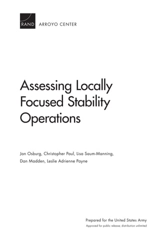 ARROYO CENTER
Assessing Locally
Focused Stability
Operations
Jan Osburg, Christopher Paul, Lisa Saum-Manning,
Dan Madden, Leslie Adrienne Payne
Prepared for the United States Army
Approved for public release; distribution unlimited
 