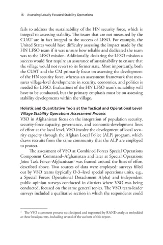 16 Assessing Locally Focused Stability Operations
fails to address the sustainability of the HN security force, which is
integral to assessing stability. The issues that are not measured by the
CUAT are in fact integral to the success of LFSO. For example, the
United States would have difficulty assessing the impact made by the
HN LFSO team if it was unsure how reliable and dedicated the team
was to the LFSO mission. Additionally, declaring the LFSO mission a
success would first require an assurance of sustainability to ensure that
the village would not revert to its former state. Most importantly, both
the CUAT and the CM primarily focus on assessing the development
of the HN security force, whereas an assessment framework that mea-
sures village-level developments in security, economics, and politics is
needed for LFSO. Evaluations of the HN LFSO team’s suitability will
have to be conducted, but the primary emphasis must be on assessing
stability developments within the village.
Holistic and Quantitative Tools at the Tactical and Operational Level
Village Stability Operations Assessment Process
VSO in Afghanistan focus on the integration of population security,
security-force capacity, governance, and economic-development lines
of effort at the local level. VSO involve the development of local secu-
rity capacity through the Afghan Local Police (ALP) program, which
draws recruits from the same community that the ALP are employed
to protect.
The assessment of VSO at Combined Forces Special Operations
Component Command–Afghanistan and later at Special Operations
Joint Task Force–Afghanistan1 was framed around the lines of effort
described above. Two sources of data were employed: surveys filled
out by VSO teams (typically O-3–level special operations units, e.g.,
a Special Forces Operational Detachment Alpha) and independent
public opinion surveys conducted in districts where VSO was being
conducted, focused on the same general topics. The VSO team-leader
surveys included a qualitative section in which the respondents could
1	 The VSO assessment process was designed and supported by RAND analysts embedded
at these headquarters, including several of the authors of this report.
 