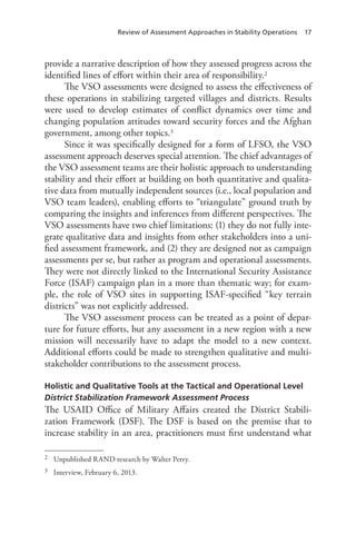 Review of Assessment Approaches in Stability Operations 17
provide a narrative description of how they assessed progress across the
identified lines of effort within their area of responsibility.2
The VSO assessments were designed to assess the effectiveness of
these operations in stabilizing targeted villages and districts. Results
were used to develop estimates of conflict dynamics over time and
changing population attitudes toward security forces and the Afghan
government, among other topics.3
Since it was specifically designed for a form of LFSO, the VSO
assessment approach deserves special attention. The chief advantages of
the VSO assessment teams are their holistic approach to understanding
stability and their effort at building on both quantitative and qualita-
tive data from mutually independent sources (i.e., local population and
VSO team leaders), enabling efforts to “triangulate” ground truth by
comparing the insights and inferences from different perspectives. The
VSO assessments have two chief limitations: (1) they do not fully inte-
grate qualitative data and insights from other stakeholders into a uni-
fied assessment framework, and (2) they are designed not as campaign
assessments per se, but rather as program and operational assessments.
They were not directly linked to the International Security Assistance
Force (ISAF) campaign plan in a more than thematic way; for exam-
ple, the role of VSO sites in supporting ISAF-specified “key terrain
districts” was not explicitly addressed.
The VSO assessment process can be treated as a point of depar-
ture for future efforts, but any assessment in a new region with a new
mission will necessarily have to adapt the model to a new context.
Additional efforts could be made to strengthen qualitative and multi-
stakeholder contributions to the assessment process.
Holistic and Qualitative Tools at the Tactical and Operational Level
District Stabilization Framework Assessment Process
The USAID Office of Military Affairs created the District Stabili-
zation Framework (DSF). The DSF is based on the premise that to
increase stability in an area, practitioners must first understand what
2	 Unpublished RAND research by Walter Perry.
3	 Interview, February 6, 2013.
 