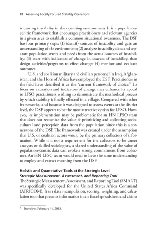 18 Assessing Locally Focused Stability Operations
is causing instability in the operating environment. It is a population-
centric framework that encourages practitioners and relevant agencies
in a given area to establish a common situational awareness. The DSF
has four primary steps: (1) identify sources of instability and gain an
understanding of the environment; (2) analyze instability data and sep-
arate population wants and needs from the actual sources of instabil-
ity; (3) start with indicators of change in sources of instability, then
design activities/programs to effect change; (4) monitor and evaluate
outcomes.
U.S. and coalition military and civilian personnel in Iraq, Afghan-
istan, and the Horn of Africa have employed the DSF. Practitioners in
the field have described it as the “current framework of choice.”4 Its
focus on causation and indicators of change may enhance its appeal
to LFSO practitioners wishing to demonstrate the methodical process
by which stability is finally effected in a village. Compared with other
frameworks, and because it was designed to assess events at the district
level, the DSF appears to be the most attractive option for LFSO. How-
ever, its implementation may be problematic for an HN LFSO team
that does not recognize the value of prioritizing and collecting socio-
cultural and perception data from the population, since this is a cor-
nerstone of the DSF. The framework was created under the assumption
that U.S. or coalition actors would be the primary collectors of infor-
mation. While it is not a requirement for the collectors to be career
analysts or skilled sociologists, a shared understanding of the value of
population-centric data can evoke a strong commitment from collec-
tors. An HN LFSO team would need to have the same understanding
to employ and extract meaning from the DSF.
Holistic and Quantitative Tools at the Strategic Level
Strategic Measurement, Assessment, and Reporting Tool
TheStrategicMeasurement,Assessment,andReportingTool(SMART)
was specifically developed for the United States Africa Command
(AFRICOM). It is a data manipulation, scoring, weighting, and calcu-
lation tool that presents information in an Excel spreadsheet and claims
4	 Interview, February 14, 2013.
 