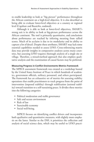 Review of Assessment Approaches in Stability Operations 19
to enable leadership to look at “big picture” performance throughout
the African continent on a high-level objective. It is also described as
being able to evaluate lower-level objectives at a country or regional
level (Capshaw and Bassichis, undated).
Although it is able to look at lower-level objectives, SMART’s
strong suit is its ability to look at big-picture performance across the
African continent. The tool is primarily quantitative, and conclusions
about performance are reached by inferring meaning from tallied
scores. Much of its acclaim is due to its modularity and its ability to
capture a lot of detail. Despite these attributes, SMART may lack some
essential capabilities needed to assess LFSO. Cross-referencing matrix
data may provide insights in comparative analyses across many coun-
tries, but assessing LFSO requires thorough analysis of a single site or
village. Therefore, a mixed-method approach that also employs quali-
tative analysis and the examination of causal factors may be preferred.
Measuring Progress in Conflict Environments Metrics Framework
The MPICE assessment framework was created at a workshop hosted
by the United States Institute of Peace in which hundreds of academ-
ics, government officials, military personnel, and others participated.
The framework has an exhaustive set of metrics for assessing stability
operations that enable practitioners to track progress from the point of
intervention (imposed stability) through stabilization (assisted stabil-
ity) toward transition to a self-sustaining peace. It divides these metrics
into the following categories:
•	 Political moderation and stable governance
•	 Safe and secure environment
•	 Rule of law
•	 Sustainable economy
•	 Social well-being.
MPICE focuses on identifying conflict drivers and incorporates
both qualitative and quantitative measures, with slightly more empha-
sis on the latter. Similar to the DSF, it prioritizes the collection and
analysis of social science data, which may be useful to LFSO practi-
 