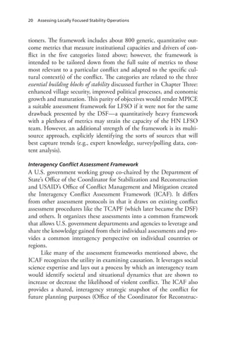 20 Assessing Locally Focused Stability Operations
tioners. The framework includes about 800 generic, quantitative out-
come metrics that measure institutional capacities and drivers of con-
flict in the five categories listed above; however, the framework is
intended to be tailored down from the full suite of metrics to those
most relevant to a particular conflict and adapted to the specific cul-
tural context(s) of the conflict. The categories are related to the three
essential building blocks of stability discussed further in Chapter Three:
enhanced village security, improved political processes, and economic
growth and maturation. This parity of objectives would render MPICE
a suitable assessment framework for LFSO if it were not for the same
drawback presented by the DSF—a quantitatively heavy framework
with a plethora of metrics may strain the capacity of the HN LFSO
team. However, an additional strength of the framework is its multi-
source approach, explicitly identifying the sorts of sources that will
best capture trends (e.g., expert knowledge, survey/polling data, con-
tent analysis).
Interagency Conflict Assessment Framework
A U.S. government working group co-chaired by the Department of
State’s Office of the Coordinator for Stabilization and Reconstruction
and USAID’s Office of Conflict Management and Mitigation created
the Interagency Conflict Assessment Framework (ICAF). It differs
from other assessment protocols in that it draws on existing conflict
assessment procedures like the TCAPF (which later became the DSF)
and others. It organizes these assessments into a common framework
that allows U.S. government departments and agencies to leverage and
share the knowledge gained from their individual assessments and pro-
vides a common interagency perspective on individual countries or
regions.
Like many of the assessment frameworks mentioned above, the
ICAF recognizes the utility in examining causation. It leverages social
science expertise and lays out a process by which an interagency team
would identify societal and situational dynamics that are shown to
increase or decrease the likelihood of violent conflict. The ICAF also
provides a shared, interagency strategic snapshot of the conflict for
future planning purposes (Office of the Coordinator for Reconstruc-
 