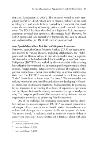 Review of Assessment Approaches in Stability Operations 21
tion and Stabilization [c. 2008]). This snapshot would be only mar-
ginally useful for LFSO, which aim to measure stability at the local
or village level and would be better served by a framework that could
assess the sustainability of security, political, and economic develop-
ment. The ICAF has been described as a high-level U.S. interagency
assessment protocol that operates at the strategic level.5 However, for
LFSO, operational- and tactical-level frameworks that can be utilized
and understood by the HN LFSO team are most needed.
Joint Special Operations Task Force–Philippines Assessment
For several years, the Center for Army Analysis (CAA) has been deploy-
ing analysts to various theaters, including Afghanistan, the Philip-
pines, and the Horn of Africa, to provide embedded analytic support.
ACAAanalystembeddedwiththeJointSpecialOperationsTaskForce–
Philippines (JSOTF-P) was tasked by the commander with assessing
how effective the command was at pursuing its foreign internal defense
mission. Foreign internal defense involves working “through and with”
partner nation forces, rather than unilaterally, to achieve stabilization
objectives. The JSOTF-P commander observed to the CAA analyst,
“I don’t know how to know when I’m done.”6 The commander was
seeking to move his command beyond a focus on developing HN tacti-
cal proficiency to a focus on operational-level capabilities. In particular,
he was interested in developing three kinds of capabilities: operations
and intelligence fusion cells, casualty evacuation, and operational plan-
ning. The two principal lines of effort were pressuring violent extremist-
organization networks and enhancing friendly networks.
One of the challenges for conducting assessments that was identi-
fied early on was data management. JSOTF-P had several years of situ-
ation reports from commanders archived in various formats but no way
to look back through the data systematically, no integrated database.
The analyst noted, “It took me a week to review six months of data to
answer one question.”7 CAA constructed a database, along with data
5	 Interview, February 15, 2013.
6	 Interview, February 7, 2013.
7	 Interview, February 7, 2013.
 