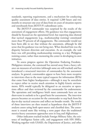 22 Assessing Locally Focused Stability Operations
standards, reporting requirements, and a mechanism for conducting
quality assessment of data entries. It required 1,200 hours and two
months to structure one year of data from six years of situation reports
and storyboards from JSOTF-P’s subordinate units.
The JSOTF-P commander was surprised by the results of the
assessment of engagement efforts. His guidance was that engagements
should be focused on the operational level, but reporting data showed
that tactical engagements (e.g., marksmanship training) constituted
more than 99 percent of all engagements. The commander would not
have been able to see that without the assessment, although he did
sense that his guidance was not being met. What shocked him was the
disparity between direction and execution. As an example, the task
force was still providing marksmanship training to a key Philippine
training center, rather than mentoring the center in developing its own
initiatives.
To assess progress against the Operation Enduring Freedom–
Philippines mission, the command has moved away from a heavy reli-
ance on measures of activities (although some are still tracked) and has
introduced a structured interview of commanders by the assessment
analysts. In general, commanders appear to have been more receptive
to interviews than to the more typical requests for information (RFIs)
that come from higher headquarters—although it may be unrealistic
to expect either to receive much attention in highly kinetic environ-
ments. RFIs would typically be delegated to an executive or opera-
tions officer and then reviewed by the commander for endorsement.
The operations and intelligence briefs most commands have are too
short-term in outlook to be a good basis for assessments. The interview
process becomes an occasion for the commander to step back from his
day-to-day tactical concerns and reflect on broader trends. The results
of those interviews are then treated as hypotheses that the JSOTF-P
analysts assess using both open-source and classified data. The assess-
ment is treated more like writing a term paper than the traditional
metrics-heavy assessment approaches seen in Iraq and Afghanistan.
Other indicators tracked include Foreign Military Sales, the exis-
tence of intelligence fusion cells, and engagement with HN SMEs.
Working together with USAID, the Department of Justice, and other
 