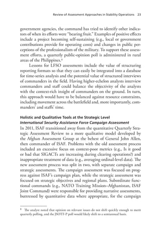 Review of Assessment Approaches in Stability Operations 23
government agencies, the command has tried to identify other indica-
tors of when its efforts were “bearing fruit.” Examples of positive effects
include a project becoming self-sustaining (e.g., local or government
contributions provide for operating costs) and changes in public per-
ceptions of the professionalism of the military. To support these assess-
ment efforts, a quarterly public-opinion poll is administered in rural
areas of the Philippines.8
Lessons for LFSO assessments include the value of structuring
reporting formats so that they can easily be integrated into a database
for time-series analysis and the potential value of structured interviews
of commanders in the field. Having higher-echelon analysts interview
commanders and staff could balance the objectivity of the analysts
with the context-rich insight of commanders on the ground. In turn,
this approach would have to be balanced against resource constraints,
including movement across the battlefield and, more importantly, com-
manders’ and staffs’ time.
Holistic and Qualitative Tools at the Strategic Level
International Security Assistance Force Campaign Assessment
In 2011, ISAF transitioned away from the quantitative Quarterly Stra-
tegic Assessment Review to a more qualitative model developed by
the Afghan Assessment Group at the behest of General John Allen,
then commander of ISAF. Problems with the old assessment process
included an excessive focus on context-poor metrics (e.g., Is it good
or bad that SIGACTs are increasing during clearing operations?) and
inappropriate treatment of data (e.g., averaging ordinal-level data). The
new assessment process was split in two, with separate campaign and
strategic assessments. The campaign assessment was focused on prog-
ress against ISAF’s campaign plan, while the strategic assessment was
focused on strategic objectives and regional plans. Subordinate func-
tional commands (e.g., NATO Training Mission–Afghanistan, ISAF
Joint Command) were responsible for providing narrative assessments,
buttressed by quantitative data where appropriate, for the campaign
8	 The analyst noted that opinion on relevant issues do not shift quickly enough to merit
quarterly polling, and the JSOTF-P poll would likely shift to a semiannual basis.
 
