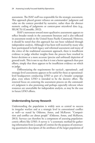 24 Assessing Locally Focused Stability Operations
assessment. The ISAF staff was responsible for the strategic assessment.
This approach placed greater reliance on commanders’ judgment and
value on the context provided by narrative, rather than the abstract
numeric coding of judgments or context-poor microlevel data (e.g.,
SIGACTs) (Connable, 2012).
ISAF’s movement toward more-qualitative assessments appears to
reflect broader trends in the assessment literature and is also reflected
in assessment trends in the United States Pacific Command. However,
it should be noted that this approach has not been validated through
independent analysis. Although it has been well received by many who
have participated in both legacy and reformed assessment and many of
the critics of the traditional assessment approach, there is insufficient
evidence to judge whether insights from the process have resulted in
better decisions or a more accurate (precise and unbiased) depiction of
ground truth. This is not to say that it is not a better approach than past
efforts, simply that there appears to be insufficient evidence on which
to judge.
Differentiating the requirements for tactical-, operational-, and
strategic-level assessments appears to be useful for those at operational-
level headquarters conducting LFSO as part of a broader campaign
plan, even where LFSO is intended to be the decisive effort. The
renewed focus on centering the assessment process on the command-
er’s judgment is also promising and perhaps especially relevant where
resources are unavailable for independent analysis, as may be the case
in future LFSO efforts.
Understanding Survey Research
Understanding the population is widely seen as central to success
in irregular warfare and at a strategic level in conventional conflict
as well—as stated by Odierno, Amos, and McRaven: “Competi-
tion and conflict are about people” (Odierno, Amos, and McRaven,
2013). Surveys can therefore be a component of assessing population-
centric efforts like LFSO. A survey is “a systematic method for gather-
ing information from [a sample of] entities for the purpose of construct-
ing quantitative descriptors of the attributes of the larger population of
 