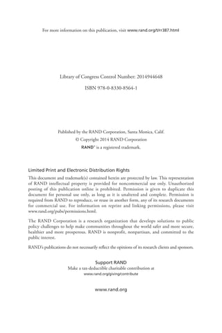 Limited Print and Electronic Distribution Rights
This document and trademark(s) contained herein are protected by law. This representation
of RAND intellectual property is provided for noncommercial use only. Unauthorized
posting of this publication online is prohibited. Permission is given to duplicate this
document for personal use only, as long as it is unaltered and complete. Permission is
required from RAND to reproduce, or reuse in another form, any of its research documents
for commercial use. For information on reprint and linking permissions, please visit
www.rand.org/pubs/permissions.html.
The RAND Corporation is a research organization that develops solutions to public
policy challenges to help make communities throughout the world safer and more secure,
healthier and more prosperous. RAND is nonprofit, nonpartisan, and committed to the
public interest.
RAND’s publications do not necessarily reflect the opinions of its research clients and sponsors.
Support RAND
Make a tax-deductible charitable contribution at
www.rand.org/giving/contribute
www.rand.org
For more information on this publication, visit www.rand.org/t/rr387.html
Published by the RAND Corporation, Santa Monica, Calif.
© Copyright 2014 RAND Corporation
R® is a registered trademark.
Library of Congress Control Number: 2014944648
ISBN 978-0-8330-8564-1
 