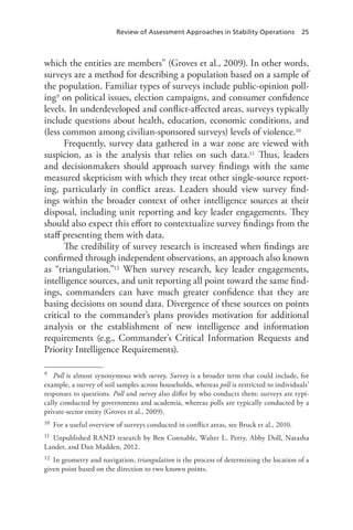 Review of Assessment Approaches in Stability Operations 25
which the entities are members” (Groves et al., 2009). In other words,
surveys are a method for describing a population based on a sample of
the population. Familiar types of surveys include public-opinion poll-
ing9 on political issues, election campaigns, and consumer confidence
levels. In underdeveloped and conflict-affected areas, surveys typically
include questions about health, education, economic conditions, and
(less common among civilian-sponsored surveys) levels of violence.10
Frequently, survey data gathered in a war zone are viewed with
suspicion, as is the analysis that relies on such data.11 Thus, leaders
and decisionmakers should approach survey findings with the same
measured skepticism with which they treat other single-source report-
ing, particularly in conflict areas. Leaders should view survey find-
ings within the broader context of other intelligence sources at their
disposal, including unit reporting and key leader engagements. They
should also expect this effort to contextualize survey findings from the
staff presenting them with data.
The credibility of survey research is increased when findings are
confirmed through independent observations, an approach also known
as “triangulation.”12 When survey research, key leader engagements,
intelligence sources, and unit reporting all point toward the same find-
ings, commanders can have much greater confidence that they are
basing decisions on sound data. Divergence of these sources on points
critical to the commander’s plans provides motivation for additional
analysis or the establishment of new intelligence and information
requirements (e.g., Commander’s Critical Information Requests and
Priority Intelligence Requirements).
9	 Poll is almost synonymous with survey. Survey is a broader term that could include, for
example, a survey of soil samples across households, whereas poll is restricted to individuals’
responses to questions. Poll and survey also differ by who conducts them: surveys are typi-
cally conducted by governments and academia, whereas polls are typically conducted by a
private-sector entity (Groves et al., 2009).
10	 For a useful overview of surveys conducted in conflict areas, see Bruck et al., 2010.
11	 Unpublished RAND research by Ben Connable, Walter L. Perry, Abby Doll, Natasha
Lander, and Dan Madden, 2012.
12	 In geometry and navigation, triangulation is the process of determining the location of a
given point based on the direction to two known points.
 