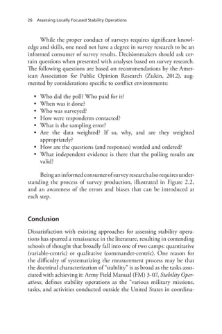 26 Assessing Locally Focused Stability Operations
While the proper conduct of surveys requires significant knowl-
edge and skills, one need not have a degree in survey research to be an
informed consumer of survey results. Decisionmakers should ask cer-
tain questions when presented with analyses based on survey research.
The following questions are based on recommendations by the Amer-
ican Association for Public Opinion Research (Zukin, 2012), aug-
mented by considerations specific to conflict environments:
•	 Who did the poll? Who paid for it?
•	 When was it done?
•	 Who was surveyed?
•	 How were respondents contacted?
•	 What is the sampling error?
•	 Are the data weighted? If so, why, and are they weighted
appropriately?
•	 How are the questions (and responses) worded and ordered?
•	 What independent evidence is there that the polling results are
valid?
Beinganinformedconsumerofsurveyresearchalsorequiresunder-
standing the process of survey production, illustrated in Figure 2.2,
and an awareness of the errors and biases that can be introduced at
each step.
Conclusion
Dissatisfaction with existing approaches for assessing stability opera-
tions has spurred a renaissance in the literature, resulting in contending
schools of thought that broadly fall into one of two camps: quantitative
(variable-centric) or qualitative (commander-centric). One reason for
the difficulty of systematizing the measurement process may be that
the doctrinal characterization of “stability” is as broad as the tasks asso-
ciated with achieving it: Army Field Manual (FM) 3-07, Stability Oper-
ations, defines stability operations as the “various military missions,
tasks, and activities conducted outside the United States in coordina-
 