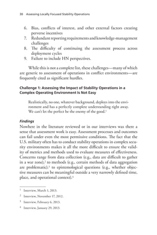 30 Assessing Locally Focused Stability Operations
6.	 Bias, conflicts of interest, and other external factors creating
perverse incentives
7.	 Redundantreportingrequirementsandknowledge-management
challenges
8.	 The difficulty of continuing the assessment process across
deployment cycles
9.	 Failure to include HN perspectives.
While this is not a complete list, these challenges—many of which
are generic to assessment of operations in conflict environments—are
frequently cited as significant hurdles.
Challenge 1: Assessing the Impact of Stability Operations in a
Complex Operating Environment Is Not Easy
Realistically, no one, whatever background, deploys into the envi-
ronment and has a perfectly complete understanding right away.
We can’t let the perfect be the enemy of the good.1
Findings
Nowhere in the literature reviewed or in our interviews was there a
sense that assessment work is easy. Assessment processes and outcomes
can fail under even the most permissive conditions. The fact that the
U.S. military often has to conduct stability operations in complex secu-
rity environments makes it all the more difficult to ensure the valid-
ity of metrics and methods used to evaluate measures of effectiveness.
Concerns range from data collection (e.g., data are difficult to gather
in a war zone),2 to methods (e.g., certain methods of data aggregation
are problematic).3 to epistemological questions (e.g., whether objec-
tive measures can be meaningful outside a very narrowly defined time,
place, and operational context).4
1	 Interview, March 1, 2013.
2	 Interview, November 17, 2012.
3	 Interview, February 6, 2013.
4	 Interview, January 29, 2013.
 