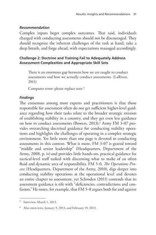 Results: Insights and Recommendations 31
Recommendation
Complex inputs beget complex outcomes. That said, individuals
charged with conducting assessments should not be discouraged. They
should recognize the inherent challenges of the task at hand, take a
deep breath, and forge ahead, with expectations managed accordingly.
Challenge 2: Doctrine and Training Fail to Adequately Address
Assessment Complexities and Appropriate Skill Sets
There is an enormous gap between how we are taught to conduct
assessments and how we actually conduct assessments. (LaRivee,
2011)
Computer error: please replace user.5
Findings
The consensus among most experts and practitioners is that those
responsible for assessment often do not get sufficient higher-level guid-
ance regarding how their tasks relate to the broader strategic mission
of establishing stability in a country, and they get even less guidance
on how to conduct assessments (Bowers, 2013).6 Army FM 3-07 pro-
vides overarching doctrinal guidance for conducting stability opera-
tions and highlights the challenges of operating in a complex strategic
environment. Yet little more than one page is devoted to conducting
assessments in this context. What is more, FM 3-07 is geared toward
“middle and senior leadership” (Headquarters, Department of the
Army, 2008, p. iv) and provides little hands-on, practical guidance for
tactical-level staff tasked with discerning what to make of an often
fluid and dynamic area of responsibility. FM 5-0, The Operations Pro-
cess (Headquarters, Department of the Army, 2010), digs deeper into
conducting stability operations at the operational level and devotes
an entire chapter to assessment, yet Schroden (2011) contends that its
assessment guidance is rife with “deficiencies, contradictions and con-
fusion.”He notes, for example, that FM 5-0 argues both for and against
5	 Interview, March 1, 2013.
6	 Also interviews, January 9, 2013, and February 19, 2013.
 