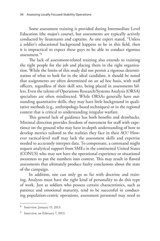 34 Assessing Locally Focused Stability Operations
Some assessment training is provided during Intermediate Level
Education (the major’s course), but assessments are typically actively
conducted by lieutenants and captains. As one expert stated, “Unless
a soldier’s educational background happens to be in this field, then
it is impractical to expect these guys to be able to conduct rigorous
assessment.”8
The lack of assessment-related training also extends to training
the right people for the job and placing them in the right organiza-
tion. While the limits of this study did not permit a rigorous determi-
nation of what to look for in the ideal candidate, it should be noted
that assignments are often determined on an ad hoc basis, with staff
officers, regardless of their skill sets, being placed in assessments bil-
lets. Even the talents of Operations Research/Systems Analysis (ORSA)
specialists are often misdirected. While ORSAs generally have out-
standing quantitative skills, they may have little background in quali-
tative methods (e.g., anthropology-based techniques) or in the regional
context that is critical to understanding irregular warfare.
This general lack of guidance has both benefits and drawbacks.
Minimal direction provides freedom of movement for staff with expe-
rience on the ground who may have in-depth understanding of how to
develop metrics tailored to the realities they face in their AO.9 How-
ever tactical-level staff may lack the assessment skills and expertise
needed to accurately interpret data. To compensate, a command might
request analytical support from SMEs in the continental United States
(CONUS) who may not have the operational experience or situational
awareness to put the numbers into context. This may result in flawed
assessments that ultimately produce faulty conclusions about the state
of the campaign.
In addition, one can only go so far with doctrine and train-
ing. Analysts must have the right kind of personality to do this type
of work. Just as soldiers who possess certain characteristics, such as
patience and emotional maturity, tend to be successful in conduct-
ing population-centric operations, assessment personnel may need to
8	 Interview, January 15, 2013.
9	 Interview, on February 7, 2013.
 