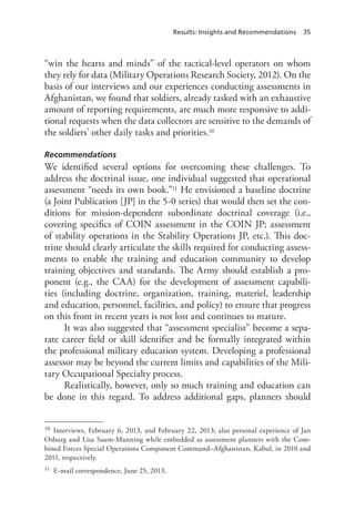 Results: Insights and Recommendations 35
“win the hearts and minds” of the tactical-level operators on whom
they rely for data (Military Operations Research Society, 2012). On the
basis of our interviews and our experiences conducting assessments in
Afghanistan, we found that soldiers, already tasked with an exhaustive
amount of reporting requirements, are much more responsive to addi-
tional requests when the data collectors are sensitive to the demands of
the soldiers’ other daily tasks and priorities.10
Recommendations
We identified several options for overcoming these challenges. To
address the doctrinal issue, one individual suggested that operational
assessment “needs its own book.”11 He envisioned a baseline doctrine
(a Joint Publication [JP] in the 5-0 series) that would then set the con-
ditions for mission-dependent subordinate doctrinal coverage (i.e.,
covering specifics of COIN assessment in the COIN JP; assessment
of stability operations in the Stability Operations JP, etc.). This doc-
trine should clearly articulate the skills required for conducting assess-
ments to enable the training and education community to develop
training objectives and standards. The Army should establish a pro-
ponent (e.g., the CAA) for the development of assessment capabili-
ties (including doctrine, organization, training, materiel, leadership
and education, personnel, facilities, and policy) to ensure that progress
on this front in recent years is not lost and continues to mature.
It was also suggested that “assessment specialist” become a sepa-
rate career field or skill identifier and be formally integrated within
the professional military education system. Developing a professional
assessor may be beyond the current limits and capabilities of the Mili-
tary Occupational Specialty process.
Realistically, however, only so much training and education can
be done in this regard. To address additional gaps, planners should
10	 Interviews, February 6, 2013, and February 22, 2013; also personal experience of Jan
Osburg and Lisa Saum-Manning while embedded as assessment planners with the Com-
bined Forces Special Operations Component Command–Afghanistan, Kabul, in 2010 and
2011, respectively.
11	 E-mail correspondence, June 25, 2013.
 