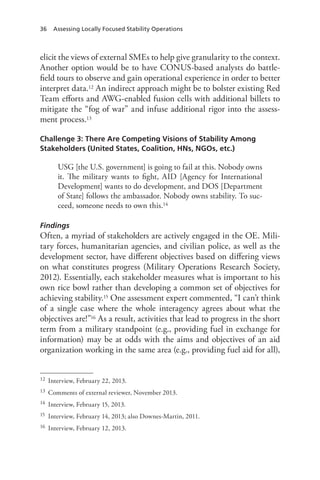 36 Assessing Locally Focused Stability Operations
elicit the views of external SMEs to help give granularity to the context.
Another option would be to have CONUS-based analysts do battle-
field tours to observe and gain operational experience in order to better
interpret data.12 An indirect approach might be to bolster existing Red
Team efforts and AWG-enabled fusion cells with additional billets to
mitigate the “fog of war” and infuse additional rigor into the assess-
ment process.13
Challenge 3: There Are Competing Visions of Stability Among
Stakeholders (United States, Coalition, HNs, NGOs, etc.)
USG [the U.S. government] is going to fail at this. Nobody owns
it. The military wants to fight, AID [Agency for International
Development] wants to do development, and DOS [Department
of State] follows the ambassador. Nobody owns stability. To suc-
ceed, someone needs to own this.14
Findings
Often, a myriad of stakeholders are actively engaged in the OE. Mili-
tary forces, humanitarian agencies, and civilian police, as well as the
development sector, have different objectives based on differing views
on what constitutes progress (Military Operations Research Society,
2012). Essentially, each stakeholder measures what is important to his
own rice bowl rather than developing a common set of objectives for
achieving stability.15 One assessment expert commented, “I can’t think
of a single case where the whole interagency agrees about what the
objectives are!”16 As a result, activities that lead to progress in the short
term from a military standpoint (e.g., providing fuel in exchange for
information) may be at odds with the aims and objectives of an aid
organization working in the same area (e.g., providing fuel aid for all),
12	 Interview, February 22, 2013.
13	 Comments of external reviewer, November 2013.
14	 Interview, February 15, 2013.
15	 Interview, February 14, 2013; also Downes-Martin, 2011.
16	 Interview, February 12, 2013.
 