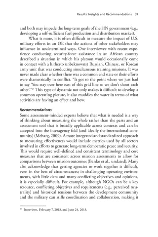 Results: Insights and Recommendations 37
and both may impede the long-term goals of the HN government (e.g.,
developing a self-sufficient fuel production and distribution market).
What is more, it is often difficult to measure the impact of U.S.
military efforts in an OE that the actions of other stakeholders may
influence in undetermined ways. One interviewee with recent expe-
rience conducting security-force assistance in an African country
described a situation in which his platoon would occasionally come
in contact with a hitherto unbeknownst Russian, Chinese, or Korean
army unit that was conducting simultaneous training missions. It was
never made clear whether there was a common end state or their efforts
were diametrically in conflict. “It got to the point where we just had
to say ‘You stay over here east of this grid line so we don’t shoot each
other.’”17 This type of dynamic not only makes it difficult to develop a
common operating picture, it also muddies the water in terms of what
activities are having an effect and how.
Recommendations
Some assessment-minded experts believe that what is needed is a way
of thinking about measuring the whole rather than the parts and an
assessment tool that is broadly applicable across contexts and can be
accepted into the interagency fold (and ideally the international com-
munity) (Meharg, 2009). A more integrated and standardized approach
to measuring effectiveness would include metrics used by all sectors
involved in efforts to generate long-term democratic peace and security.
This would require well-defined and consistent terminology and core
measures that are consistent across mission assessments to allow for
comparisons between mission outcomes (Banko et al., undated). Many
also acknowledge that getting agencies to work together is difficult,
even in the best of circumstances; in challenging operating environ-
ments, with little data and many conflicting objectives and opinions,
it is especially difficult. For example, although NGOs can be a key
resource, conflicting objectives and requirements (e.g., perceived neu-
trality) and historical tensions between the development community
and the military can stifle coordination and collaboration, making it
17	 Interviews, February 7, 2013, and June 24, 2013.
 