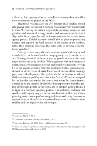 38 Assessing Locally Focused Stability Operations
difficult to find opportunities to centralize assessment data to build a
more comprehensive picture of the AO.18
Traditional rivalries aside, the U.S. military at all echelons should
take greater pains to establish a working relationship with counterparts
in their AOs during the earliest stages of the planning process so that
priorities and associated strategy, tactics, and assessment methods can
align with, be accepted by, and be interwoven into the broader inter-
agency process. Careful attention should also be given to prioritizing
metrics that capture the local context or the nature of the conflict,
rather than assessing objectives that serve only to advance organiza-
tional agendas.19
Prior agreement on goals and assessment metrics (driven by and
directly linked to the commander’s campaign objectives) can also serve
as a “forcing function” to help in getting people to aim at the same
target and ensure unity of effort. This might start with an interagency/
international working group in which each member is tasked to leverage
his or her specific expertise (relevant databases, SMEs, personal expe-
riences) to identify a set of variables across all lines of effort (security,
governance, development). The goal would be to develop an off-the-
shelf assessment capability that uses a few “standard” metrics accepted
by the broader community but also allows room for customization,
depending on the specifics of the OE.20 It is important to note that get-
ting all the right people in the room, not to mention getting them all
to agree on a common operating picture, is an ambitious endeavor that
could actually stymie progress rather than facilitate it. But even if such
planning events do not produce an agreed framework, they can serve as
opportunities to identify and understand how other stakeholders view
stability and the objectives for achieving it.21
18	 Interview, March 7, 2013.
19	 Comments of external reviewer, November 5, 2013.
20	 Interview, February 12, 2013; Becker and Grossman-Vermaas, 2011.
21	 Based on author’s experience collaborating with coalition forces, the interagency, and
NGO participants in Afghanistan in 2009.
 
