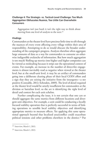 Results: Insights and Recommendations 39
Challenge 4: The Strategic- vs. Tactical-Level Challenge: Too Much
Aggregation Obfuscates Nuance, Too Little Can Overwhelm
Consumers
Aggregation isn’t just hard; it isn’t the right way to think about
moving from one level of analysis to the next.22
Findings
Commanders at the theater level have precious little time to sift through
the nuances of every event affecting every village within their area of
responsibility. Attempting to do so would obscure the broader under-
standing of the campaign’s progress. Analysts therefore often aggregate
large amounts of data as a way for commanders to consume an other-
wise indigestible avalanche of information. But how much aggregation
is too much? Rolling up metrics into higher and higher composites can
be viewed as misleading because it strips out the operational context of
events. For example, an increase in the number of direct-fire engage-
ments is almost inevitably read as negative when viewed at the theater
level, but at the small-unit level, it may be an artifact of commanders
going into a deliberate clearing phase of their local COIN effort and
a sign that they are seizing the initiative from the insurgents—a net
positive (Connable, 2012; Schroden, 2009). The level of detail required
at the theater level would be utterly insufficient for commanders at the
division or battalion level, so the art is identifying the right level of
detail and context for each unit echelon.
Further complicating the issue, it is not certain that one can or
should aggregate the same metrics from different locations and diver-
gent unit objectives. For example, a unit could be conducting a locally
focused stability operation that is perfectly successful in terms of link-
ing operations to sensible local stability objectives and identifying
appropriate metrics to measure effects. Yet applying this same opera-
tional approach beyond that localized area/conflict could exacerbate
political tensions and other problems elsewhere in the district.23 Put
22	 Interview, March 1, 2013.
23	 Interview, March 1, 2013.
 
