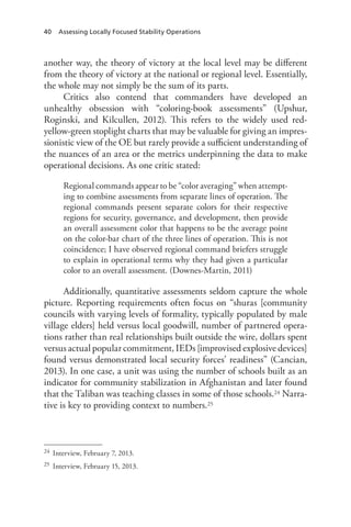 40 Assessing Locally Focused Stability Operations
another way, the theory of victory at the local level may be different
from the theory of victory at the national or regional level. Essentially,
the whole may not simply be the sum of its parts.
Critics also contend that commanders have developed an
unhealthy obsession with “coloring-book assessments” (Upshur,
Roginski, and Kilcullen, 2012). This refers to the widely used red-
yellow-green stoplight charts that may be valuable for giving an impres-
sionistic view of the OE but rarely provide a sufficient understanding of
the nuances of an area or the metrics underpinning the data to make
operational decisions. As one critic stated:
Regional commands appear to be “color averaging” when attempt-
ing to combine assessments from separate lines of operation. The
regional commands present separate colors for their respective
regions for security, governance, and development, then provide
an overall assessment color that happens to be the average point
on the color-bar chart of the three lines of operation. This is not
coincidence; I have observed regional command briefers struggle
to explain in operational terms why they had given a particular
color to an overall assessment. (Downes-Martin, 2011)
Additionally, quantitative assessments seldom capture the whole
picture. Reporting requirements often focus on “shuras [community
councils with varying levels of formality, typically populated by male
village elders] held versus local goodwill, number of partnered opera-
tions rather than real relationships built outside the wire, dollars spent
versus actual popular commitment, IEDs [improvised explosive devices]
found versus demonstrated local security forces’ readiness” (Cancian,
2013). In one case, a unit was using the number of schools built as an
indicator for community stabilization in Afghanistan and later found
that the Taliban was teaching classes in some of those schools.24 Narra-
tive is key to providing context to numbers.25
24	 Interview, February 7, 2013.
25	 Interview, February 15, 2013.
 
