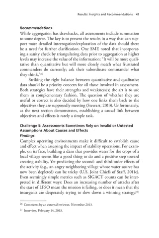 Results: Insights and Recommendations 41
Recommendations
While aggregation has drawbacks, all assessments include summation
to some degree. The key is to present the results in a way that can sup-
port more detailed interrogation/exploration of the data should there
be a need for further clarification. One SME noted that incorporat-
ing a sanity check by triangulating data prior to aggregation at higher
levels may increase the value of the information: “It will be more quali-
tative than quantitative but will more closely match what frustrated
commanders do currently; ask their subordinate commander what
they think.”26
Striking the right balance between quantitative and qualitative
data should be a priority concern for all those involved in assessment.
Both strategies have their strengths and weaknesses; the art is to use
them in complementary fashion. The question of whether they are
useful or correct is also decided by how one links them back to the
objectives they are supposedly meeting (Stewart, 2013). Unfortunately,
as the next section demonstrates, establishing a causal link between
objectives and effects is rarely a simple task.
Challenge 5: Assessments Sometimes Rely on Invalid or Untested
Assumptions About Causes and Effects
Findings
Complex operating environments make it difficult to establish cause
and effect when assessing the impact of stability operations. For exam-
ple, on its face, building a dam that provides water for the crops of a
local village seems like a good thing to do and a positive step toward
creating stability. Yet predicting the second- and third-order effects of
the activity (e.g., an angry neighboring village whose water source has
now been depleted) can be tricky (U.S. Joint Chiefs of Staff, 2011c).
Even seemingly simple metrics such as SIGACT counts can be inter-
preted in different ways: Does an increasing number of attacks after
the start of LFSO mean the mission is failing, or does it mean that the
insurgents are desperately trying to slow down a winning strategy?27
26	 Comments by an external reviewer, November 2013.
27	 Interview, February 14, 2013.
 
