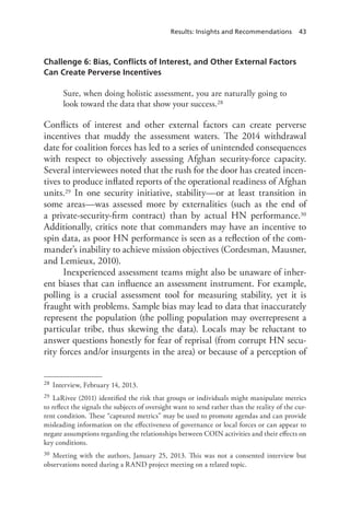 Results: Insights and Recommendations 43
Challenge 6: Bias, Conflicts of Interest, and Other External Factors
Can Create Perverse Incentives
Sure, when doing holistic assessment, you are naturally going to
look toward the data that show your success.28
Conflicts of interest and other external factors can create perverse
incentives that muddy the assessment waters. The 2014 withdrawal
date for coalition forces has led to a series of unintended consequences
with respect to objectively assessing Afghan security-force capacity.
Several interviewees noted that the rush for the door has created incen-
tives to produce inflated reports of the operational readiness of Afghan
units.29 In one security initiative, stability—or at least transition in
some areas—was assessed more by externalities (such as the end of
a private-security-firm contract) than by actual HN performance.30
Additionally, critics note that commanders may have an incentive to
spin data, as poor HN performance is seen as a reflection of the com-
mander’s inability to achieve mission objectives (Cordesman, Mausner,
and Lemieux, 2010).
Inexperienced assessment teams might also be unaware of inher-
ent biases that can influence an assessment instrument. For example,
polling is a crucial assessment tool for measuring stability, yet it is
fraught with problems. Sample bias may lead to data that inaccurately
represent the population (the polling population may overrepresent a
particular tribe, thus skewing the data). Locals may be reluctant to
answer questions honestly for fear of reprisal (from corrupt HN secu-
rity forces and/or insurgents in the area) or because of a perception of
28	 Interview, February 14, 2013.
29	 LaRivee (2011) identified the risk that groups or individuals might manipulate metrics
to reflect the signals the subjects of oversight want to send rather than the reality of the cur-
rent condition. These “captured metrics” may be used to promote agendas and can provide
misleading information on the effectiveness of governance or local forces or can appear to
negate assumptions regarding the relationships between COIN activities and their effects on
key conditions.
30	 Meeting with the authors, January 25, 2013. This was not a consented interview but
observations noted during a RAND project meeting on a related topic.
 