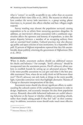 44 Assessing Locally Focused Stability Operations
what is “correct” or socially acceptable to say, rather than an accurate
reflection of their views (Eles et al., 2012). The manner in which ana-
lysts conduct the survey (solo interviews vs. a group setting, phone
interviews vs. in person) also affects whether and how villagers might
respond.
Survey wording may alienate the population surveyed, causing
respondents to lie or refrain from answering questions altogether. In
addition, an interviewer’s obvious association with a combatant orga-
nization affects the openness and honesty of respondents, as does the
power disparity between a member of an occupying military force
and an unarmed local resident. Cultural practices may also discour-
age public and open criticism of state institutions. In a September 2011
poll, 52 percent of Afghani respondents reported that they felt uncom-
fortable about publicly criticizing the government of Afghanistan (Eles
et al., 2012).
Recommendations
When in doubt, assessment analysts should use additional sources
for checks and balances.31 For example, “devil’s advocacy” should be
incorporated into the assessment process. Devil’s advocacy allows ana-
lysts to establish bounds by setting up an adversarial process: What
is the worst possible assessment we can give and what is the best pos-
sible assessment? Now, where do we really think we fall between those
two?32 Devil’s advocacy not only looks at things in the worst possible
light, it provides contrarian views that highlight alternative Theories of
Change or alternative interpretations of the data.
Assessment teams should also devote significant efforts to under-
standing the cultural context of the sampling environment in order to
design, implement, and accurately interpret the data from population
surveys. Remotely observable behavioral indicators are useful (observ-
ing behavior at the bazaar or whether children are attending schools,
rather than simply asking people if they feel “safe” in their commu-
nity). In addition, assessment teams should make much more effective
31	 Interview, January 8, 2013.
32	 Interview, February 12, 2013.
 