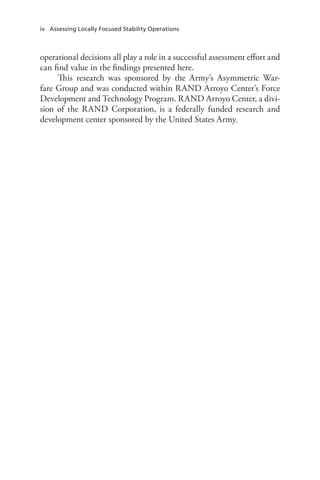 iv Assessing Locally Focused Stability Operations
operational decisions all play a role in a successful assessment effort and
can find value in the findings presented here.
This research was sponsored by the Army’s Asymmetric War-
fare Group and was conducted within RAND Arroyo Center’s Force
Development and Technology Program. RAND Arroyo Center, a divi-
sion of the RAND Corporation, is a federally funded research and
development center sponsored by the United States Army.
 