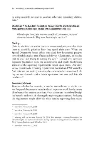46 Assessing Locally Focused Stability Operations
by using multiple methods to confirm otherwise potentially dubious
data.39
Challenge 7: Redundant Reporting Requirements and Knowledge-
Management Challenges Impede the Assessment Process
When he got there, [the previous unit] had 230 metrics, many of
them unobservable. They were drowning in metrics.40
Findings
Units in the field are under constant operational pressures that force
them to carefully prioritize how they spend their time. When one
Special Operations Forces officer was asked how he assessed progress
toward stabilizing his area of responsibility in Afghanistan, he recalled
that he was “just trying to survive the day.”41 Tactical-level operators
expressed frustration with the cumbersome and overly burdensome
amount of the reporting requirements thrust upon them. One inter-
viewee mentioned a reporting requirement that included 900 variables.
And this was not entirely an anomaly—several others mentioned fill-
ing out questionnaires with lists of questions that went well into the
hundreds.42
Recommendations
To reduce the burden on units, it may be more efficient to ask for data
less frequently but require more in-depth responses or ask for data more
often but use less onerous questions.43 An assessment team should weigh
the benefits and costs of relaxing the reporting requirement. Reducing
the requirement might allow for more quality reporting from teams
39	 Interview, February 14, 2013.
40	 Interview, February 14, 2013.
41	 Interview, February 15, 2013.
42	 Meeting with the authors, January 25, 2013. This was not a consented interview, but
relevant insights the authors wrote down during a project meeting; interview, February 15,
2013; Upshur, Roginski, and Kilcullen, 2012.
43	 Interview, February 22, 2013.
 